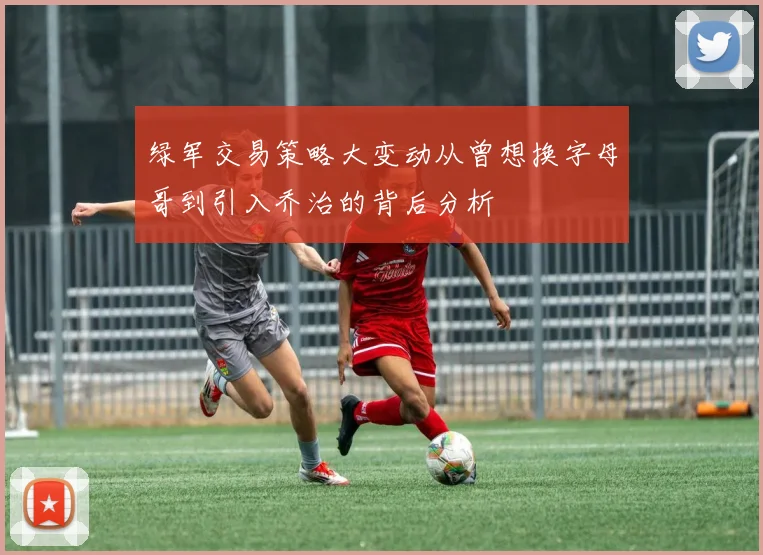 绿军交易策略大变动从曾想换字母哥到引入乔治的背后分析