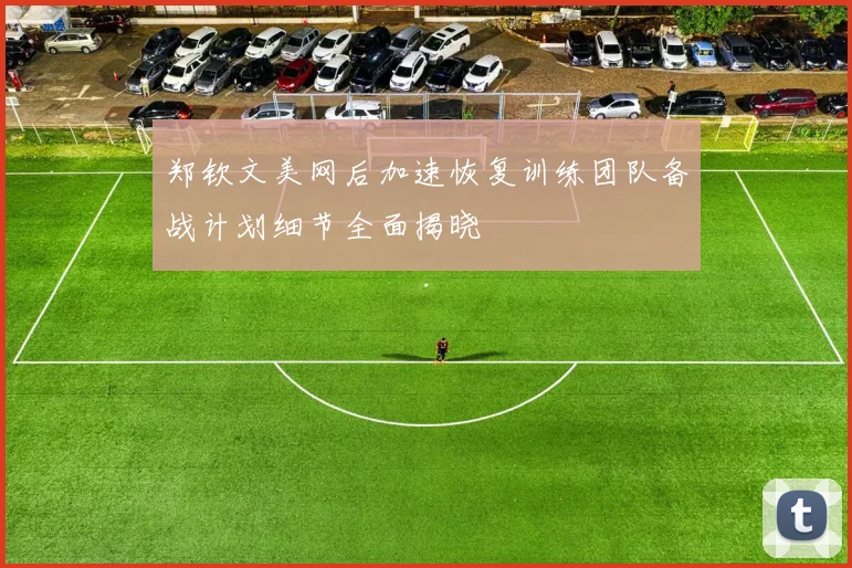 郑钦文美网后加速恢复训练团队备战计划细节全面揭晓