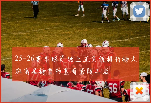 25-26赛季球员场上正负值排行榜文班高居榜首约基奇紧随其后