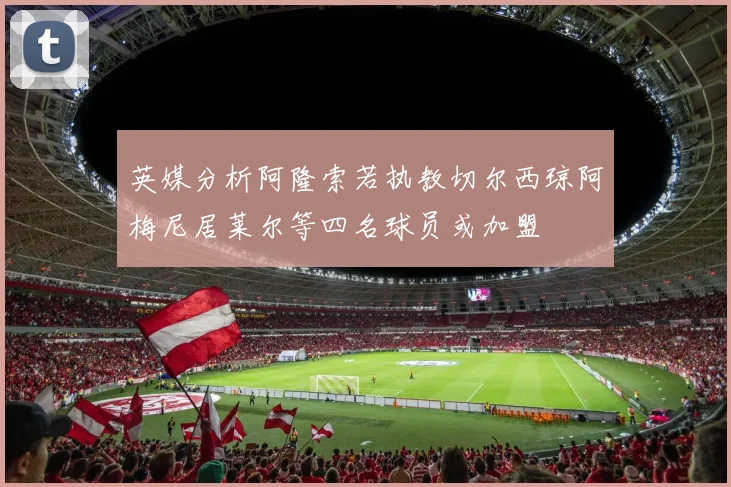 英媒分析阿隆索若执教切尔西琼阿梅尼居莱尔等四名球员或加盟
