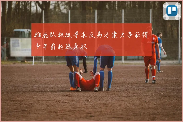 雄鹿队积极寻求交易方案力争获得今年首轮选秀权