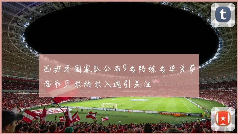 西班牙国家队公布9名陪练名单贡萨洛和贝尔纳尔入选引关注
