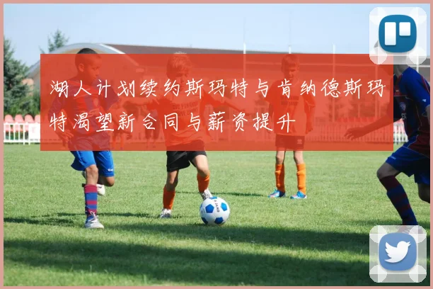 湖人计划续约斯玛特与肯纳德斯玛特渴望新合同与薪资提升