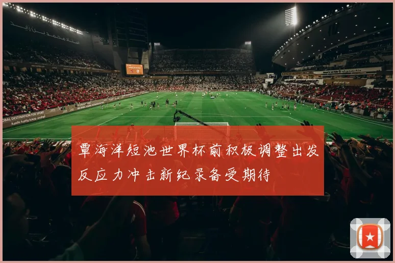 覃海洋短池世界杯前积极调整出发反应力冲击新纪录备受期待