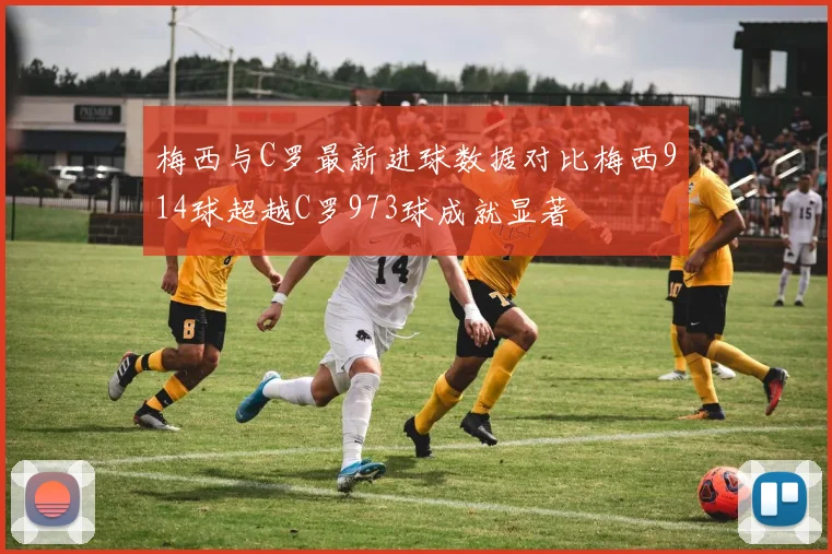 梅西与C罗最新进球数据对比梅西914球超越C罗973球成就显著