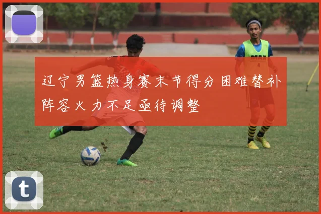 辽宁男篮热身赛末节得分困难替补阵容火力不足亟待调整