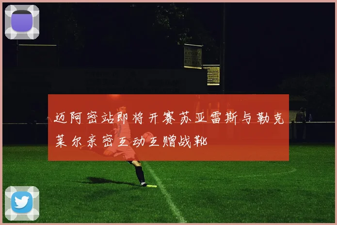 迈阿密站即将开赛苏亚雷斯与勒克莱尔亲密互动互赠战靴