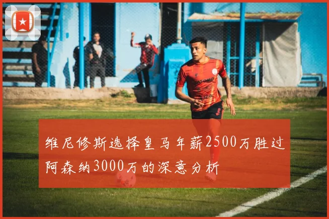 维尼修斯选择皇马年薪2500万胜过阿森纳3000万的深意分析