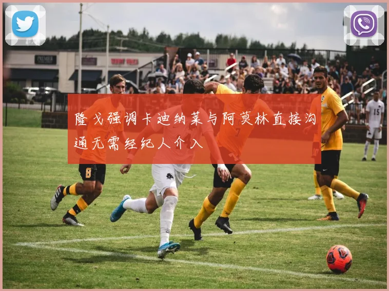 隆戈强调卡迪纳莱与阿莫林直接沟通无需经纪人介入