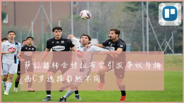 萨拉赫转会特拉布宗引发争议与梅西C罗选择截然不同