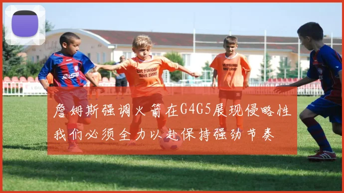 詹姆斯强调火箭在G4G5展现侵略性我们必须全力以赴保持强劲节奏