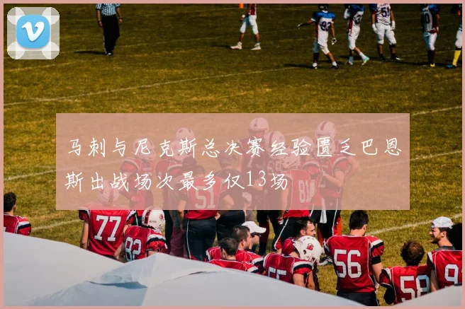 马刺与尼克斯总决赛经验匮乏巴恩斯出战场次最多仅13场