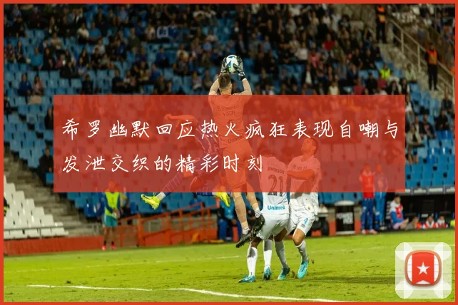 希罗幽默回应热火疯狂表现自嘲与发泄交织的精彩时刻