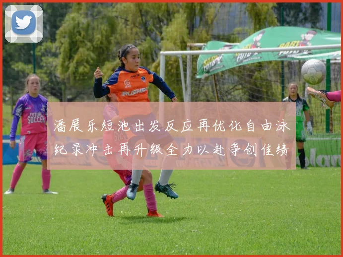 潘展乐短池出发反应再优化自由泳纪录冲击再升级全力以赴争创佳绩