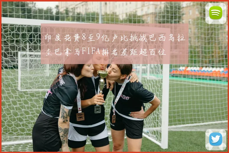 印度花费8至9亿卢比挑战巴西乌拉圭巴拿马FIFA排名差距超百位