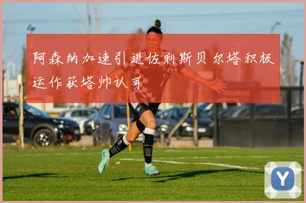 阿森纳加速引进佐利斯贝尔塔积极运作获塔帅认可