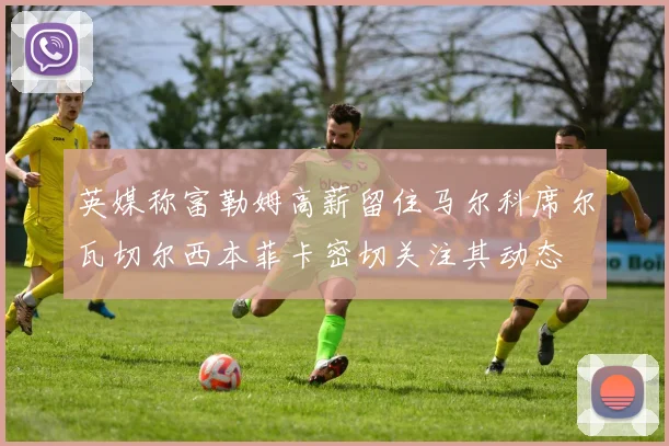 英媒称富勒姆高薪留住马尔科席尔瓦切尔西本菲卡密切关注其动态