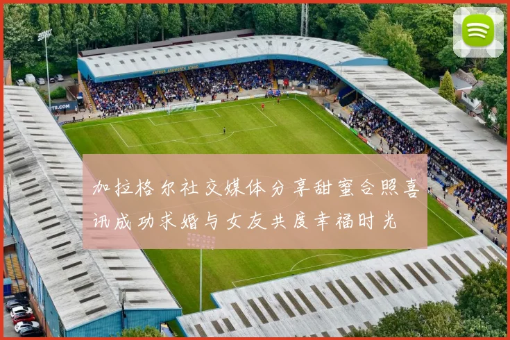 加拉格尔社交媒体分享甜蜜合照喜讯成功求婚与女友共度幸福时光