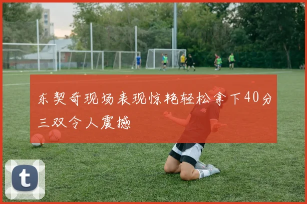 东契奇现场表现惊艳轻松拿下40分三双令人震撼