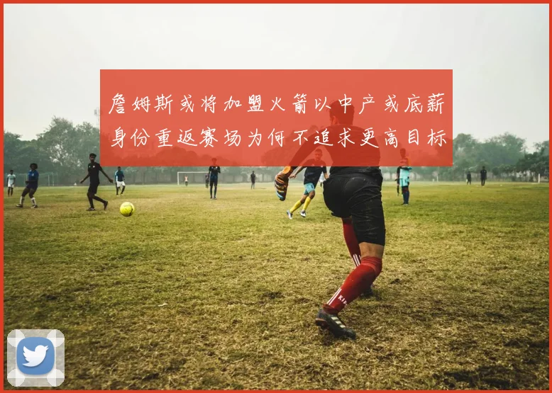 詹姆斯或将加盟火箭以中产或底薪身份重返赛场为何不追求更高目标
