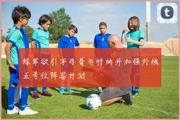 绿军欲引字母哥与特纳并加强外线五号位阵容计划